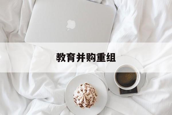 铜川市教育并购重组(近年并购重组经典案例)